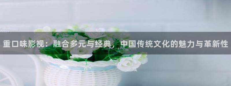 在线看国产麻豆影视：重口味影视：融合多元与经典，中国传统文化的魅力与革新性