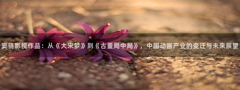免费视频网站观看麻豆理论片：窦骁影视作品：从《大宋梦》到《古董局中局》，中国动画产业的变迁与未来展望